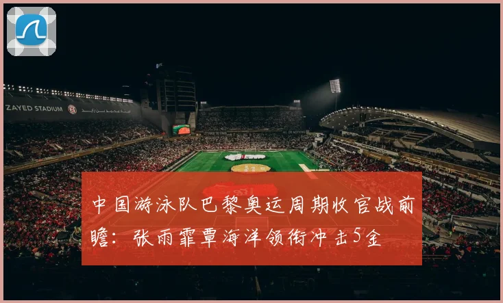 中国游泳队巴黎奥运周期收官战前瞻：张雨霏覃海洋领衔冲击5金