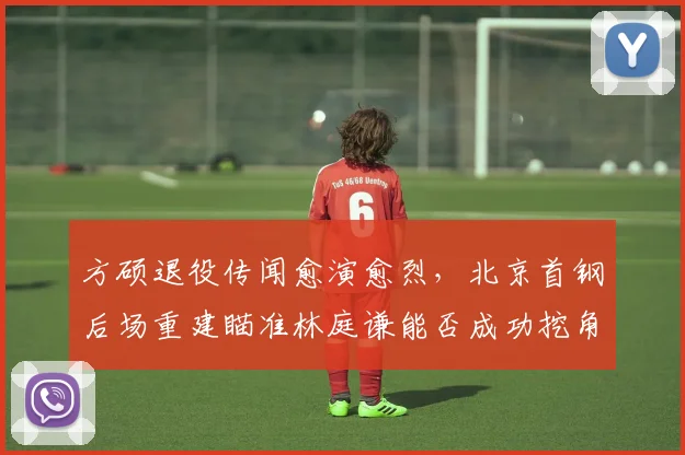 方硕退役传闻愈演愈烈，北京首钢后场重建瞄准林庭谦能否成功挖角